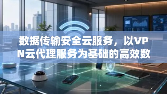 数据传输安全云服务，以VPN云代理服务为基础的高效数据传输解决方案