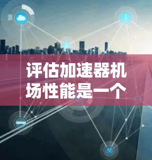 评估加速器机场性能是一个复杂且重要的过程，需要综合考虑多个因素以确保机场的高效性和乘客体验。以下是评估加速器机场性能的详细步骤和要点