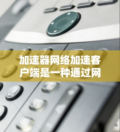 加速器网络加速客户端是一种通过网络加速设备来提升网页访问速度的技术，以下是其核心步骤及细节