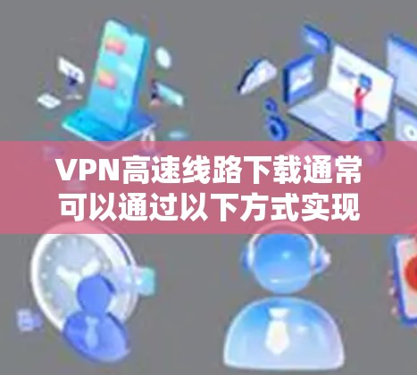 VPN高速线路下载通常可以通过以下方式实现