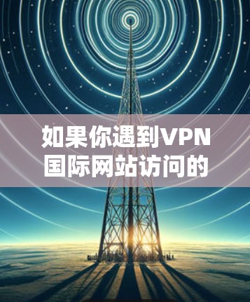 如果你遇到VPN国际网站访问的问题，以下是一些可能的解决方案