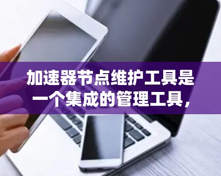 加速器节点维护工具是一个集成的管理工具，旨在优化和维护计算机系统中的加速器系统（加速器系统用于提升计算机性能）以下是对这个工具的详细总结