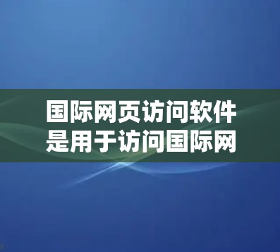 国际网页访问软件是用于访问国际网站的工具，主要包括以下几种类型