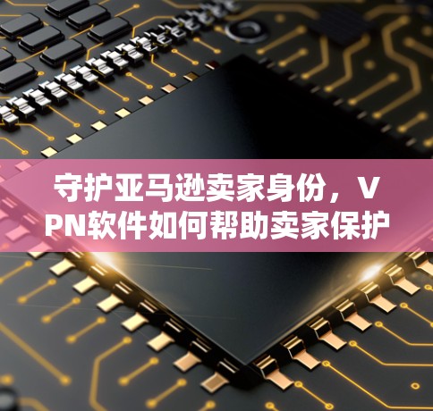守护亚马逊卖家身份，VPN软件如何帮助卖家保护隐私与安全