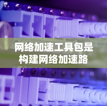 网络加速工具包是构建网络加速路径的重要工具，主要分为TENET工具包和Netcat工具包等。以下是详细的总结