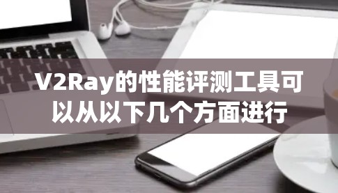 V2Ray的性能评测工具可以从以下几个方面进行