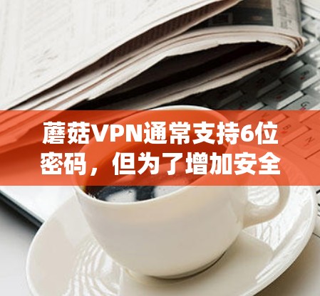 蘑菇VPN通常支持6位密码,但为了增加安全性,系统要求密码至少包含12位数字。以下是使用蘑菇VPN客户端进行远程会议的步骤,假设你的密码是12345678912 蘑菇VPN通常支持6位密码,但为了增加安全性,系统要求密码至少包含12位数字。以下是使用蘑菇VPN客户端进行远程会议的步骤,假设你的密码是12345678912