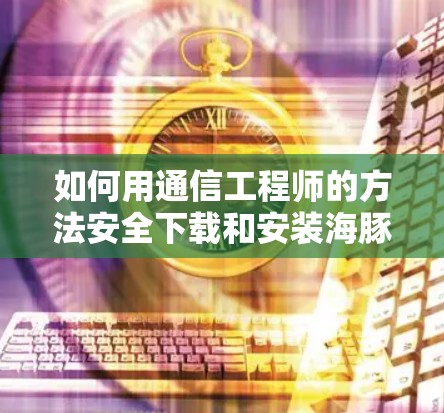 如何用通信工程师的方法安全下载和安装海豚VPN 如何用通信工程师的方法安全下载和安装海豚VPN
