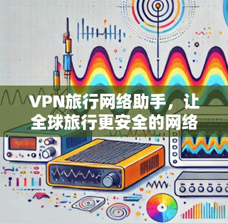 VPN旅行网络助手,让全球旅行更安全的网络连接 VPN旅行网络助手,让全球旅行更安全的网络连接