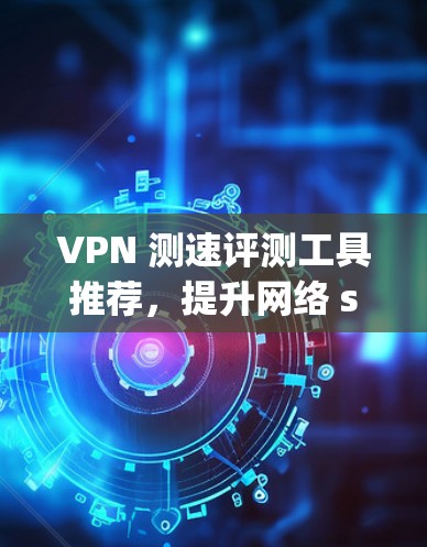 VPN 测速评测工具推荐,提升网络 speeds的可靠解决方案 VPN 测速评测工具推荐,提升网络 speeds的可靠解决方案
