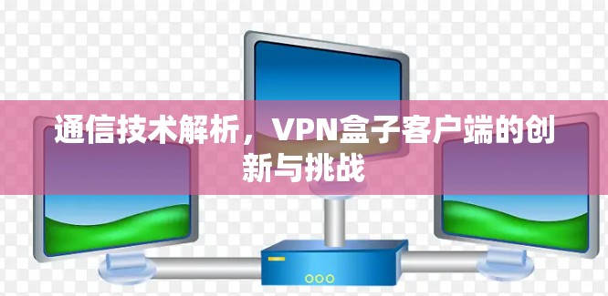 通信技术解析,VPN盒子客户端的创新与挑战 通信技术解析,VPN盒子客户端的创新与挑战