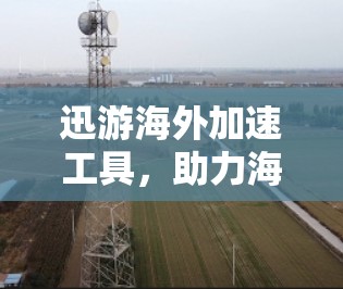 迅游海外加速工具,助力海外旅行的高效与安全 迅游海外加速工具,助力海外旅行的高效与安全