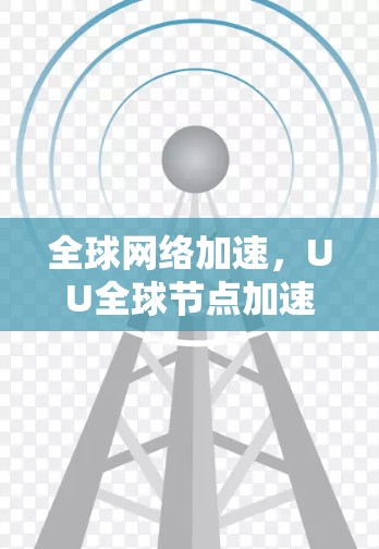 全球网络加速,UU全球节点加速驱动的通信效率提升 全球网络加速,UU全球节点加速驱动的通信效率提升