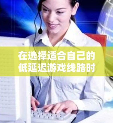 在选择适合自己的低延迟游戏线路时,应综合考虑多个因素,以确保游戏流畅度和网络体验的平衡。以下是一些详细指南 在选择适合自己的低延迟游戏线路时,应综合考虑多个因素,以确保游戏流畅度和网络体验的平衡。以下是一些详细指南