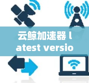 云鲸加速器 latest version,为云环境打造高效加速解决方案 云鲸加速器 latest version,为云环境打造高效加速解决方案