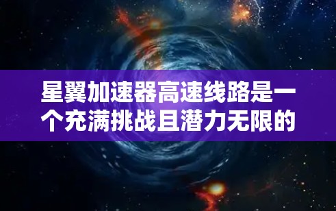 星翼加速器高速线路是一个充满挑战且潜力无限的太空探索项目,主要涉及超音速推进和高速轨道技术。以下是对这一项目的详细分析 星翼加速器高速线路是一个充满挑战且潜力无限的太空探索项目,主要涉及超音速推进和高速轨道技术。以下是对这一项目的详细分析
